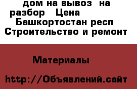 дом на вывоз, на разбор › Цена ­ 300 000 - Башкортостан респ. Строительство и ремонт » Материалы   